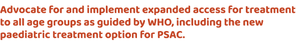 Advocate for and implement expanded access for treatment to all age groups as guided by WHO, including the new paedia...