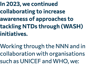 In 2023, we continued collaborating to increase awareness of approaches to tackling NTDs through (WASH) initiatives. ...