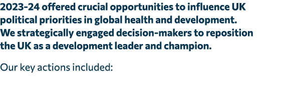 2023 24 offered crucial opportunities to influence UK political priorities in global health and development. We strat...
