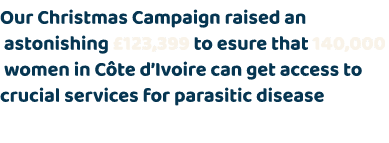 Our Christmas Campaign raised an astonishing £123,399 to esure that 140,000 women in C te d’Ivoire can get access to ...